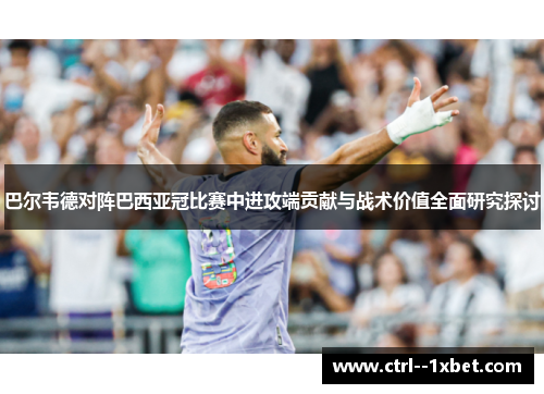 巴尔韦德对阵巴西亚冠比赛中进攻端贡献与战术价值全面研究探讨