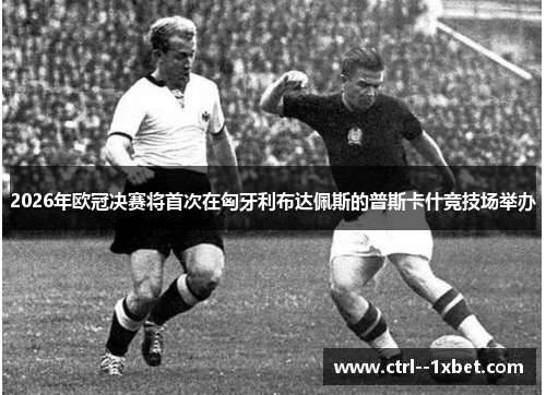 2026年欧冠决赛将首次在匈牙利布达佩斯的普斯卡什竞技场举办