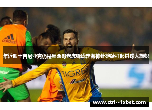 年近四十吉尼亚克仍是墨西哥老虎锋线定海神针继续扛起进球大旗帜