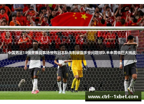 中国男足18强赛首战客场惨败日本队失利暴露多重问题球队未来面临巨大挑战