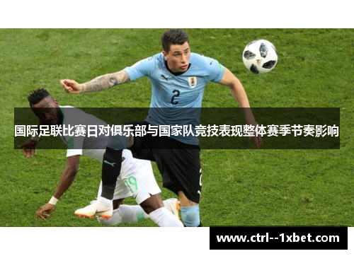 国际足联比赛日对俱乐部与国家队竞技表现整体赛季节奏影响